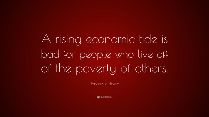 Jonah Goldberg Quote: “A rising economic tide is bad for people who live off of the poverty of others.”