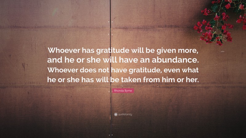 Rhonda Byrne Quote: “Whoever has gratitude will be given more, and he or she will have an abundance. Whoever does not have gratitude, even what he or she has will be taken from him or her.”
