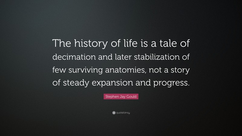 Stephen Jay Gould Quote: “The history of life is a tale of decimation and later stabilization of few surviving anatomies, not a story of steady expansion and progress.”