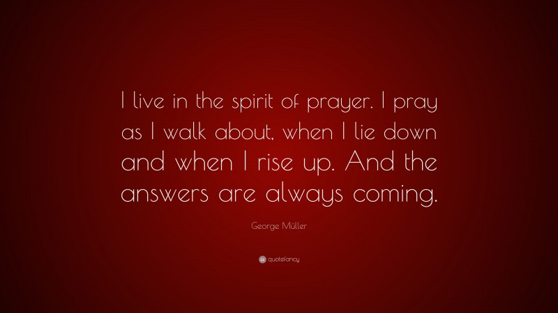 George Müller Quote: “I live in the spirit of prayer. I pray as I walk about, when I lie down and when I rise up. And the answers are always coming.”