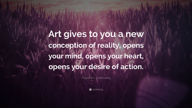 Alejandro Jodorowsky Quote: “Art gives to you a new conception of reality, opens your mind, opens your heart, opens your desire of action.”
