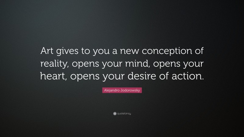 Alejandro Jodorowsky Quote: “Art gives to you a new conception of reality, opens your mind, opens your heart, opens your desire of action.”
