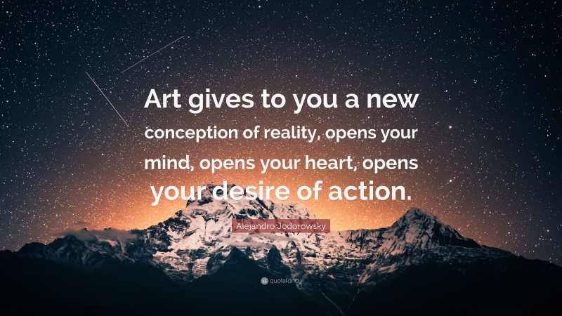 Alejandro Jodorowsky Quote: “Art gives to you a new conception of reality, opens your mind, opens your heart, opens your desire of action.”