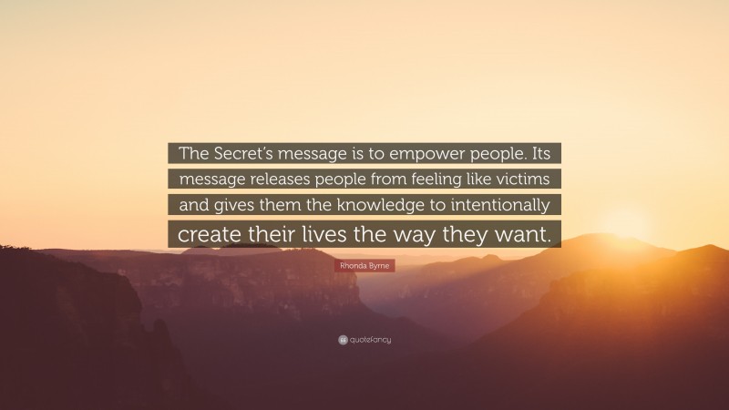 Rhonda Byrne Quote: “The Secret’s message is to empower people. Its message releases people from feeling like victims and gives them the knowledge to intentionally create their lives the way they want.”