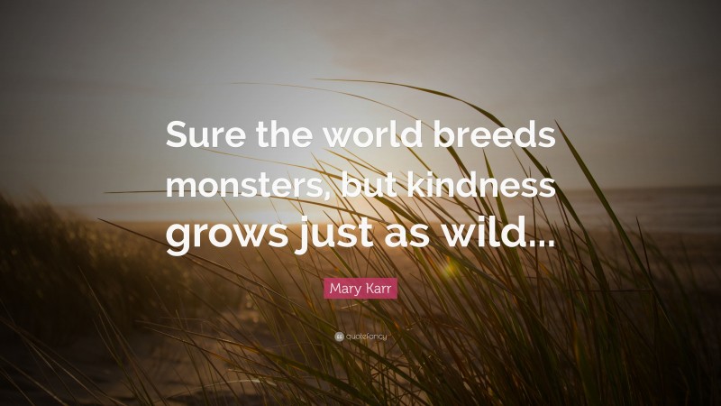 Mary Karr Quote: “Sure the world breeds monsters, but kindness grows just as wild...”