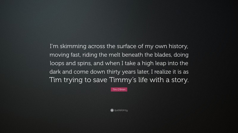 Tim O'Brien Quote: “I’m skimming across the surface of my own history, moving fast, riding the melt beneath the blades, doing loops and spins, and when I take a high leap into the dark and come down thirty years later, I realize it is as Tim trying to save Timmy’s life with a story.”