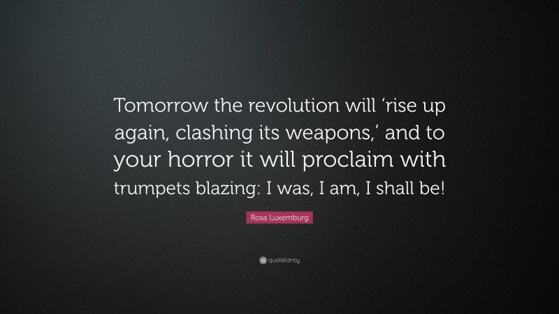 Rosa Luxemburg Quote: “Tomorrow the revolution will ‘rise up again, clashing its weapons,’ and to your horror it will proclaim with trumpets blazing: I was, I am, I shall be!”