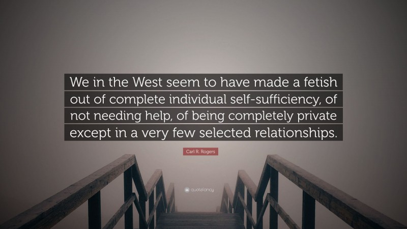 Carl R. Rogers Quote: “We in the West seem to have made a fetish out of complete individual self-sufficiency, of not needing help, of being completely private except in a very few selected relationships.”