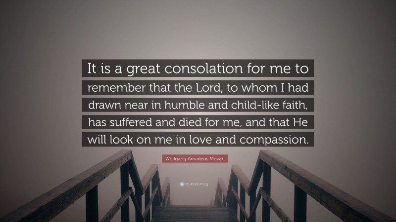 Wolfgang Amadeus Mozart Quote: “It is a great consolation for me to remember that the Lord, to whom I had drawn near in humble and child-like faith, has suffered and died for me, and that He will look on me in love and compassion.”