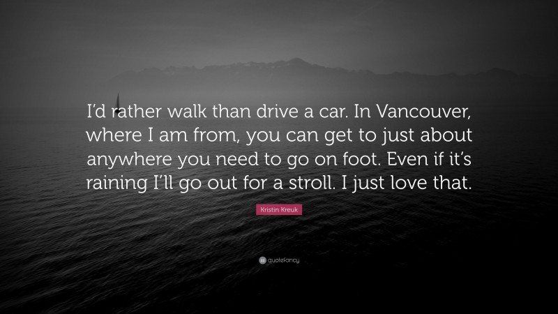 Kristin Kreuk Quote: “I’d rather walk than drive a car. In Vancouver, where I am from, you can get to just about anywhere you need to go on foot. Even if it’s raining I’ll go out for a stroll. I just love that.”