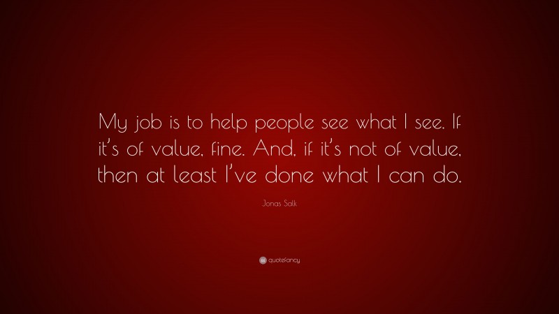 Jonas Salk Quote: “My job is to help people see what I see. If it’s of value, fine. And, if it’s not of value, then at least I’ve done what I can do.”