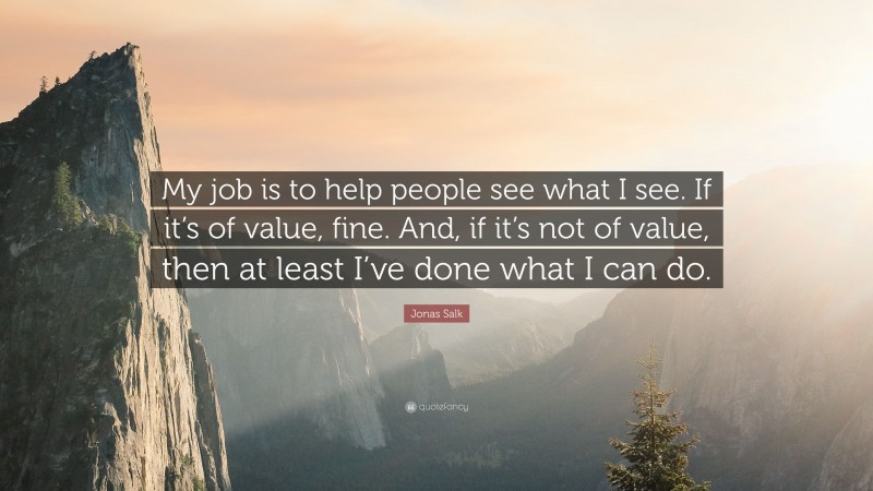 Jonas Salk Quote: “My job is to help people see what I see. If it’s of value, fine. And, if it’s not of value, then at least I’ve done what I can do.”