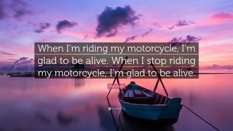 Neil Peart Quote: “When I’m riding my motorcycle, I’m glad to be alive. When I stop riding my motorcycle, I’m glad to be alive.”