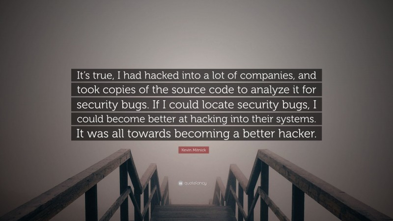Kevin Mitnick Quote: “It’s true, I had hacked into a lot of companies, and took copies of the source code to analyze it for security bugs. If I could locate security bugs, I could become better at hacking into their systems. It was all towards becoming a better hacker.”