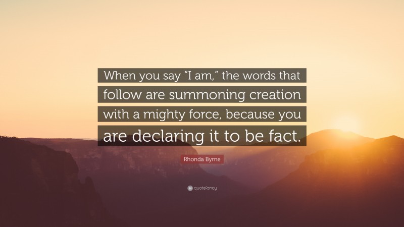 Rhonda Byrne Quote: “When you say “I am,” the words that follow are summoning creation with a mighty force, because you are declaring it to be fact.”