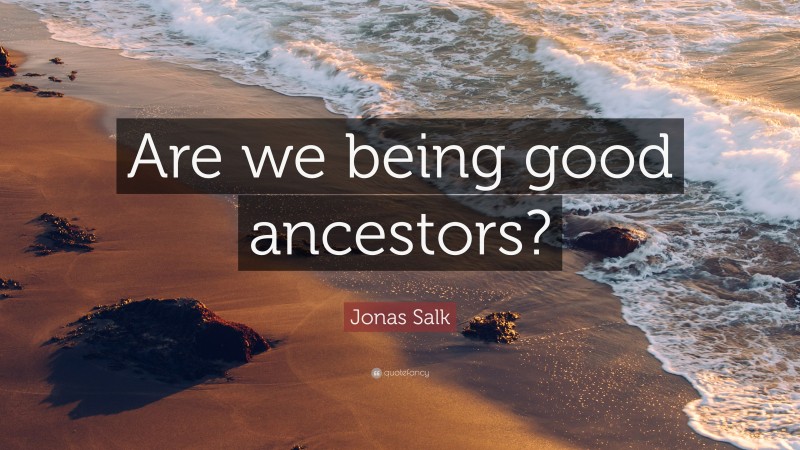 Jonas Salk Quote: “Are we being good ancestors?”