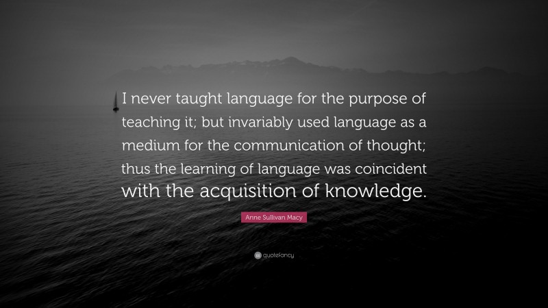 Anne Sullivan Macy Quote: “I never taught language for the purpose of teaching it; but invariably used language as a medium for the communication of thought; thus the learning of language was coincident with the acquisition of knowledge.”