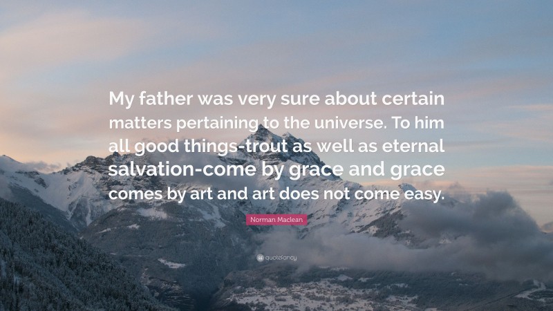 Norman Maclean Quote: “My father was very sure about certain matters pertaining to the universe. To him all good things-trout as well as eternal salvation-come by grace and grace comes by art and art does not come easy.”