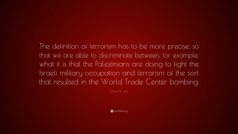 Edward W. Said Quote: “The definition of terrorism has to be more precise, so that we are able to discriminate between, for example, what it is that the Palestinians are doing to fight the Israeli military occupation and terrorism of the sort that resulted in the World Trade Center bombing.”