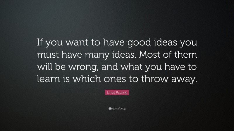Linus Pauling Quote: “If you want to have good ideas you must have many ideas. Most of them will be wrong, and what you have to learn is which ones to throw away.”
