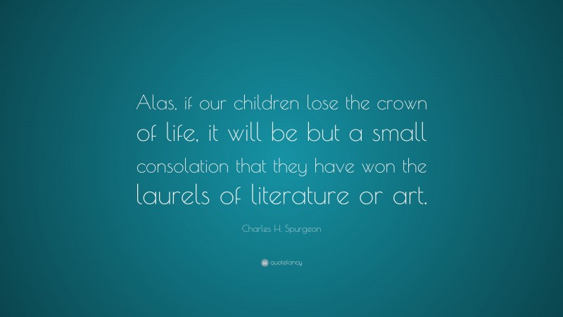 Charles H. Spurgeon Quote: “Alas, if our children lose the crown of life, it will be but a small consolation that they have won the laurels of literature or art.”