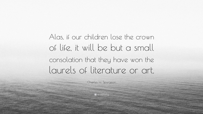 Charles H. Spurgeon Quote: “Alas, if our children lose the crown of life, it will be but a small consolation that they have won the laurels of literature or art.”