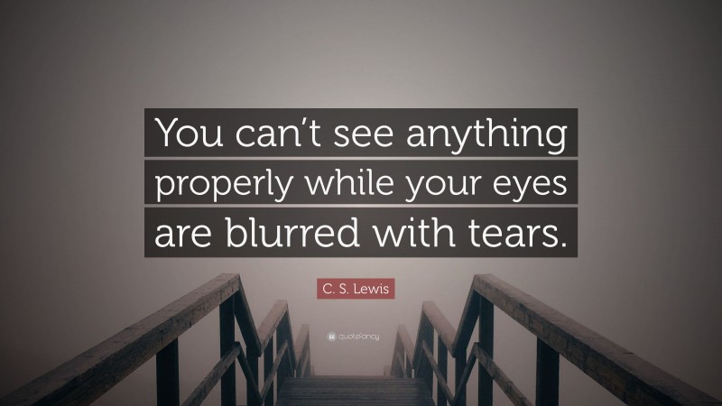 C. S. Lewis Quote: “You can’t see anything properly while your eyes are blurred with tears.”