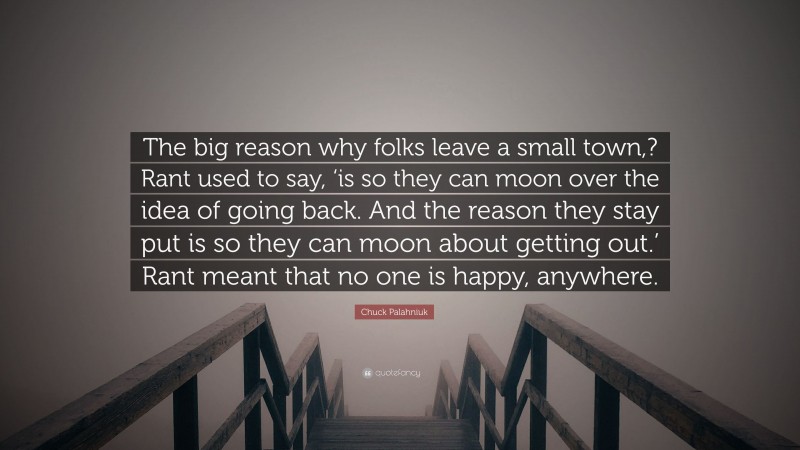 Chuck Palahniuk Quote: “The big reason why folks leave a small town,? Rant used to say, ‘is so they can moon over the idea of going back. And the reason they stay put is so they can moon about getting out.’ Rant meant that no one is happy, anywhere.”