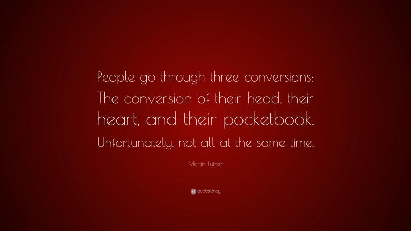 Martin Luther Quote: “People go through three conversions: The conversion of their head, their heart, and their pocketbook. Unfortunately, not all at the same time.”