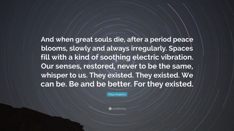 Maya Angelou Quote: “And when great souls die, after a period peace blooms, slowly and always irregularly. Spaces fill with a kind of soothing electric vibration. Our senses, restored, never to be the same, whisper to us. They existed. They existed. We can be. Be and be better. For they existed.”