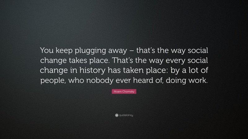 Noam Chomsky Quote: “You keep plugging away – that’s the way social change takes place. That’s the way every social change in history has taken place: by a lot of people, who nobody ever heard of, doing work.”