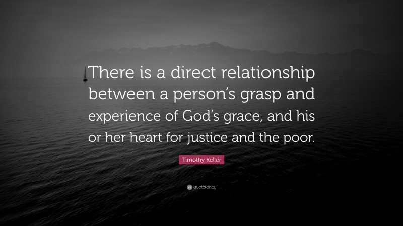 Timothy Keller Quote: “There is a direct relationship between a person’s grasp and experience of God’s grace, and his or her heart for justice and the poor.”