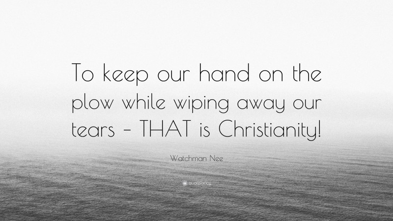 Watchman Nee Quote: “To keep our hand on the plow while wiping away our tears – THAT is Christianity!”