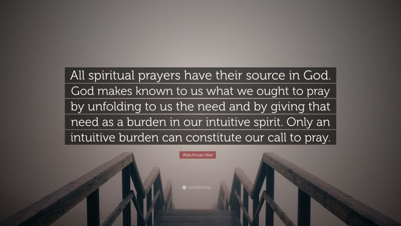 Watchman Nee Quote: “All spiritual prayers have their source in God. God makes known to us what we ought to pray by unfolding to us the need and by giving that need as a burden in our intuitive spirit. Only an intuitive burden can constitute our call to pray.”