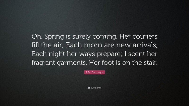 John Burroughs Quote: “Oh, Spring is surely coming, Her couriers fill the air; Each morn are new arrivals, Each night her ways prepare; I scent her fragrant garments, Her foot is on the stair.”