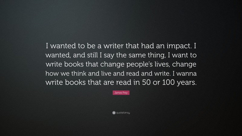 James Frey Quote: “I wanted to be a writer that had an impact. I wanted, and still I say the same thing, I want to write books that change people’s lives, change how we think and live and read and write. I wanna write books that are read in 50 or 100 years.”