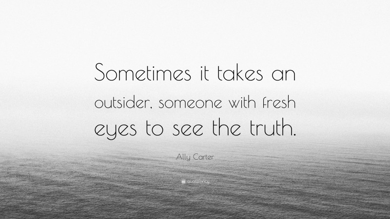 Ally Carter Quote: “Sometimes it takes an outsider, someone with fresh eyes to see the truth.”