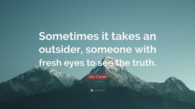Ally Carter Quote: “Sometimes it takes an outsider, someone with fresh eyes to see the truth.”