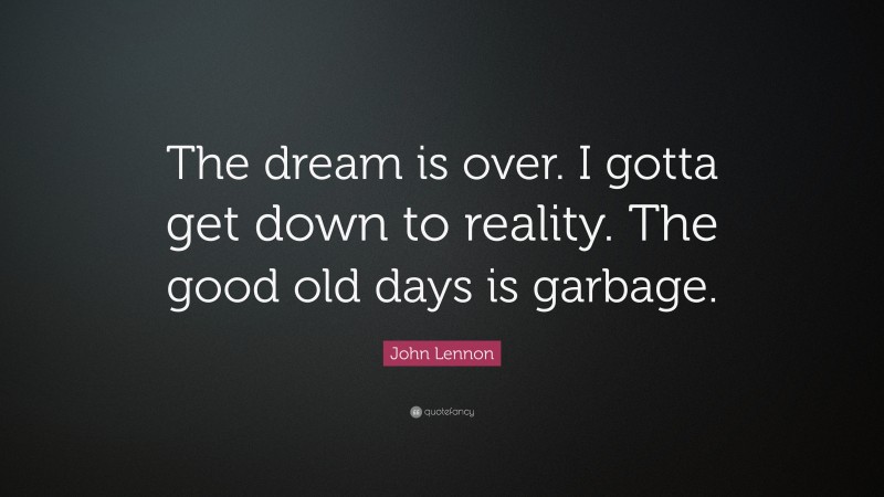 John Lennon Quote: “The dream is over. I gotta get down to reality. The good old days is garbage.”