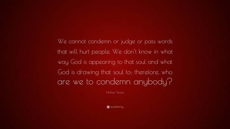 Mother Teresa Quote: “We cannot condemn or judge or pass words that will hurt people. We don’t know in what way God is appearing to that soul and what God is drawing that soul to; therefore, who are we to condemn anybody?”