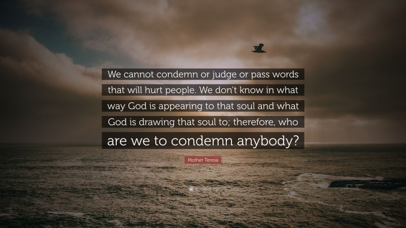 Mother Teresa Quote: “We cannot condemn or judge or pass words that will hurt people. We don’t know in what way God is appearing to that soul and what God is drawing that soul to; therefore, who are we to condemn anybody?”