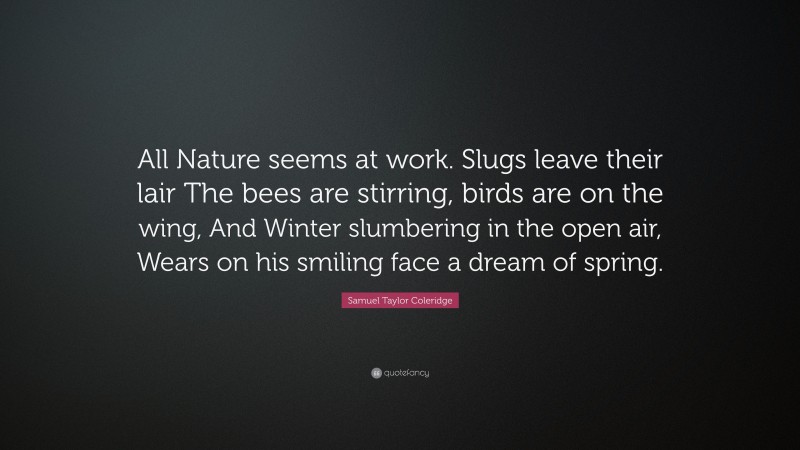 Samuel Taylor Coleridge Quote: “All Nature seems at work. Slugs leave their lair The bees are stirring, birds are on the wing, And Winter slumbering in the open air, Wears on his smiling face a dream of spring.”