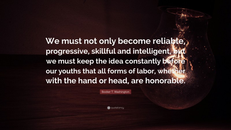 Booker T. Washington Quote: “We must not only become reliable, progressive, skillful and intelligent, but we must keep the idea constantly before our youths that all forms of labor, whether with the hand or head, are honorable.”