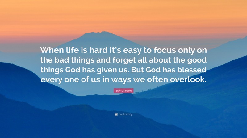 Billy Graham Quote: “When life is hard it’s easy to focus only on the bad things and forget all about the good things God has given us. But God has blessed every one of us in ways we often overlook.”