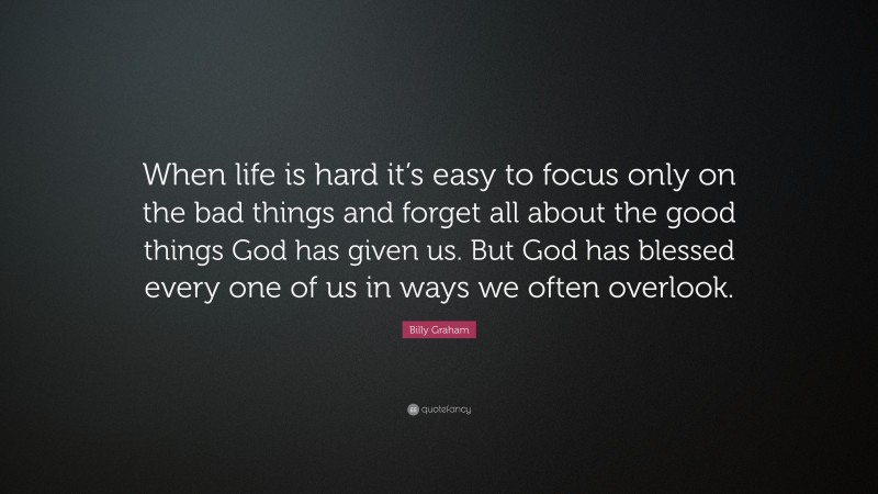 Billy Graham Quote: “When life is hard it’s easy to focus only on the bad things and forget all about the good things God has given us. But God has blessed every one of us in ways we often overlook.”