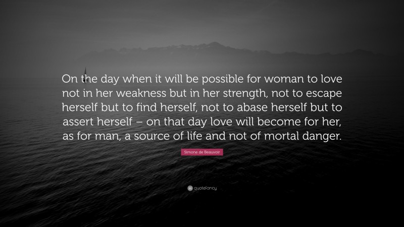 Simone de Beauvoir Quote: “On the day when it will be possible for woman to love not in her weakness but in her strength, not to escape herself but to find herself, not to abase herself but to assert herself – on that day love will become for her, as for man, a source of life and not of mortal danger.”