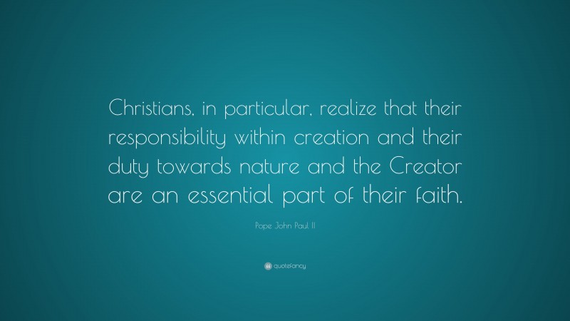 Pope John Paul II Quote: “Christians, in particular, realize that their responsibility within creation and their duty towards nature and the Creator are an essential part of their faith.”