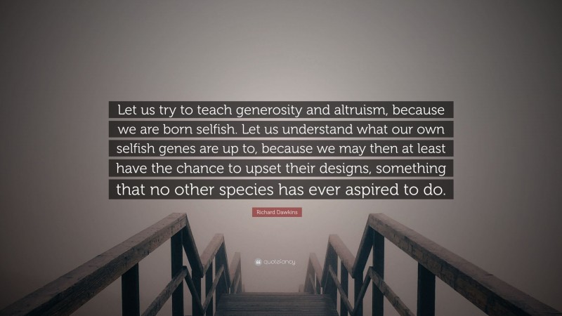 Richard Dawkins Quote: “Let us try to teach generosity and altruism, because we are born selfish. Let us understand what our own selfish genes are up to, because we may then at least have the chance to upset their designs, something that no other species has ever aspired to do.”
