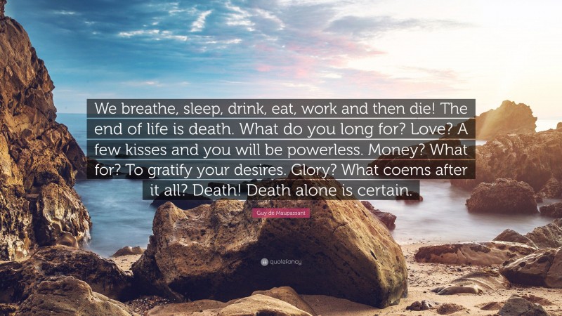 Guy de Maupassant Quote: “We breathe, sleep, drink, eat, work and then die! The end of life is death. What do you long for? Love? A few kisses and you will be powerless. Money? What for? To gratify your desires. Glory? What coems after it all? Death! Death alone is certain.”