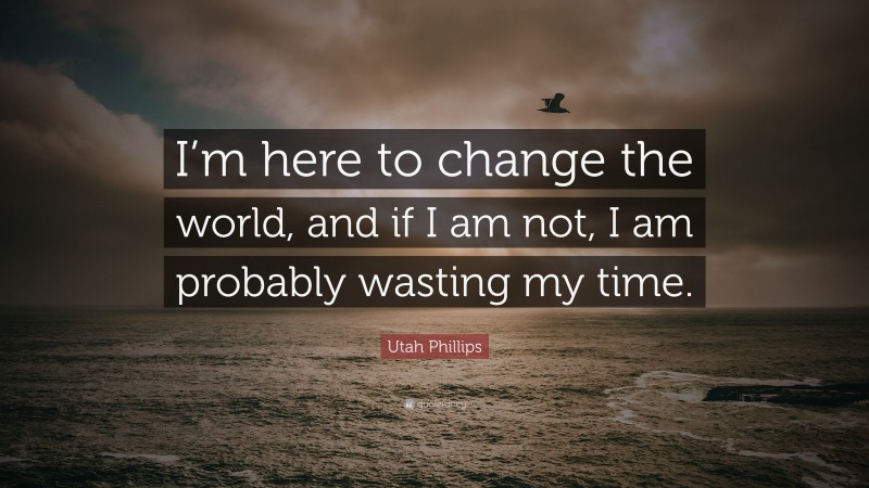 Utah Phillips Quote: “I’m here to change the world, and if I am not, I am probably wasting my time.”
